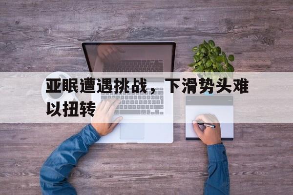 九游体育官方登录入口-关于亚眠遭遇挑战，下滑势头难以扭转的信息